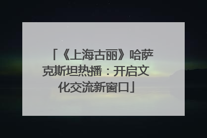 《上海古丽》哈萨克斯坦热播：开启文化交流新窗口