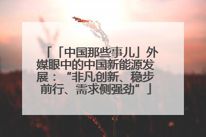 「中国那些事儿」外媒眼中的中国新能源发展：“非凡创新、稳步前行、需求侧强劲”