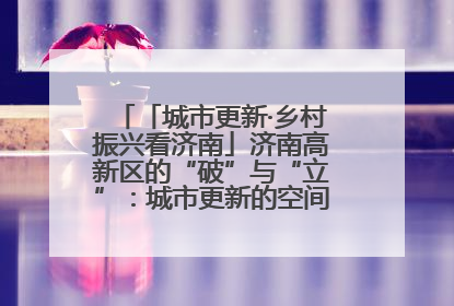 「城市更新·乡村振兴看济南」济南高新区的“破”与“立”：城市更新的空间密码与品质进阶