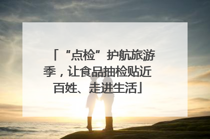 “点检”护航旅游季，让食品抽检贴近百姓、走进生活