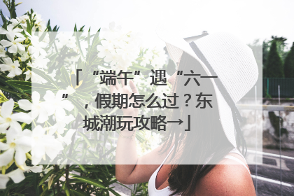 “端午”遇“六一”，假期怎么过？东城潮玩攻略→
