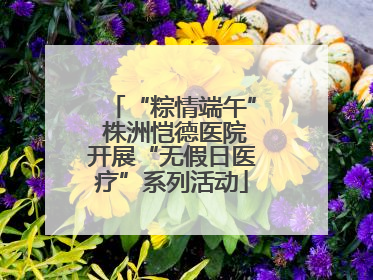“粽情端午” 株洲恺德医院开展“无假日医疗”系列活动