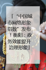 “中国城市网络形象指数”发布！衡阳：政务效能提升治理形象