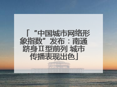 “中国城市网络形象指数”发布：南通跻身Ⅱ型前列 城市传播表现出色