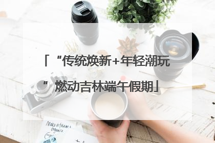 “传统焕新+年轻潮玩”燃动吉林端午假期