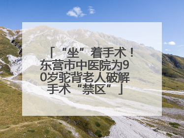 “坐”着手术！东营市中医院为90岁驼背老人破解手术“禁区”