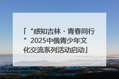“感知吉林・青春同行”2025中俄青少年文化交流系列活动启动