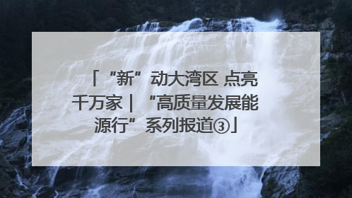 “新”动大湾区 点亮千万家｜“高质量发展能源行”系列报道③