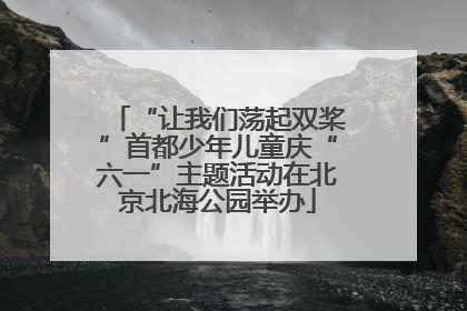 “让我们荡起双桨”首都少年儿童庆“六一”主题活动在北京北海公园举办