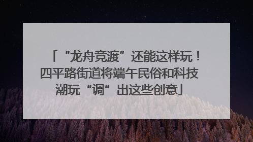 “龙舟竞渡”还能这样玩！四平路街道将端午民俗和科技潮玩“调”出这些创意