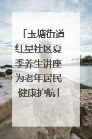 玉塘街道红星社区夏季养生讲座为老年居民健康护航