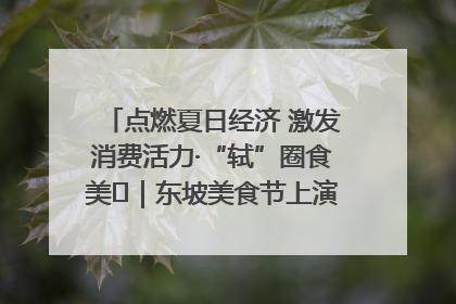 点燃夏日经济 激发消费活力·“轼”圈食美⑪｜东坡美食节上演“文化满汉全席”