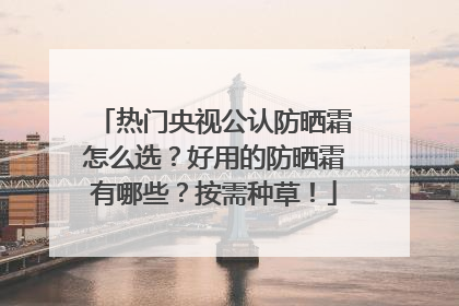 热门央视公认防晒霜怎么选？好用的防晒霜有哪些？按需种草！