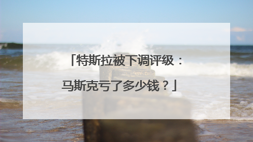 特斯拉被下调评级：马斯克亏了多少钱？