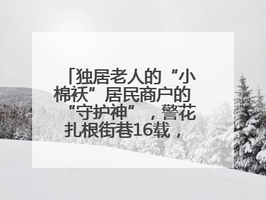 独居老人的“小棉袄”居民商户的“守护神”，警花扎根街巷16载，展现基层人大代表的炽热情怀