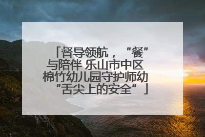 督导领航，“餐”与陪伴 乐山市中区棉竹幼儿园守护师幼“舌尖上的安全”
