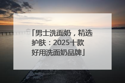男士洗面奶，精选护肤：2025十款好用洗面奶品牌