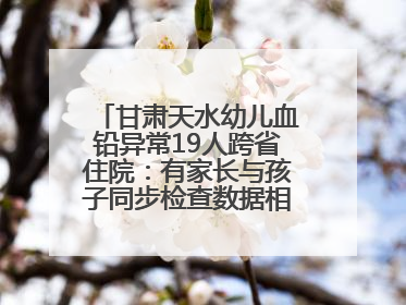 甘肃天水幼儿血铅异常19人跨省住院：有家长与孩子同步检查数据相差11倍，去年已有幼儿出现症状