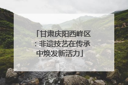 甘肃庆阳西峰区：非遗技艺在传承中焕发新活力