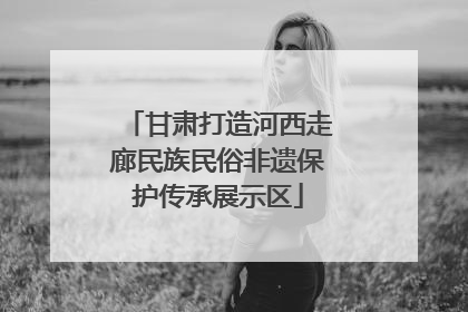 甘肃打造河西走廊民族民俗非遗保护传承展示区