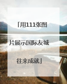 用111张图片展示国际友城往来成就