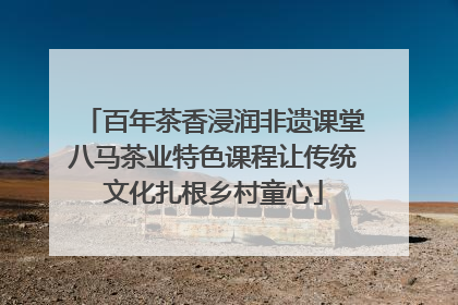 百年茶香浸润非遗课堂八马茶业特色课程让传统文化扎根乡村童心