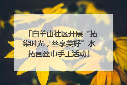 白羊山社区开展“拓染时光，丝享美好”水拓画丝巾手工活动