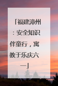 福建漳州：安全知识伴童行，寓教于乐庆六一