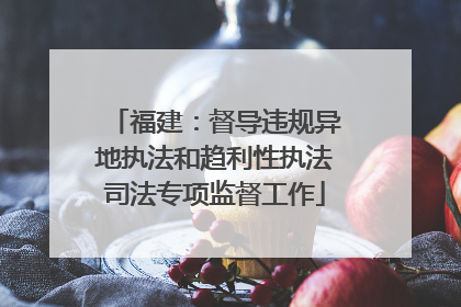 福建：督导违规异地执法和趋利性执法司法专项监督工作
