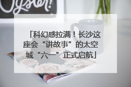 科幻感拉满！长沙这座会“讲故事”的太空城“六一”正式启航