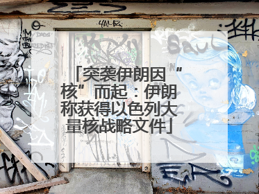 突袭伊朗因“核”而起：伊朗称获得以色列大量核战略文件