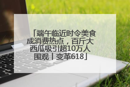 端午临近时令美食成消费热点，百斤大西瓜吸引超10万人围观丨变革618