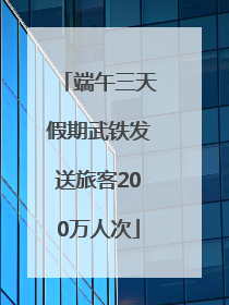 端午三天假期武铁发送旅客200万人次