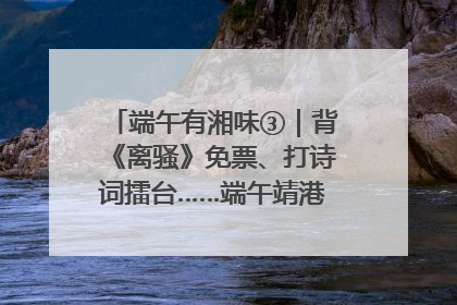 端午有湘味③｜背《离骚》免票、打诗词擂台……端午靖港古镇趣味多