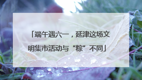 端午遇六一，延津这场文明集市活动与“粽”不同