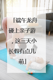 端午龙舟碰上亲子游，这三天小长假有点儿萌