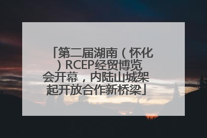 第二届湖南（怀化）RCEP经贸博览会开幕，内陆山城架起开放合作新桥梁