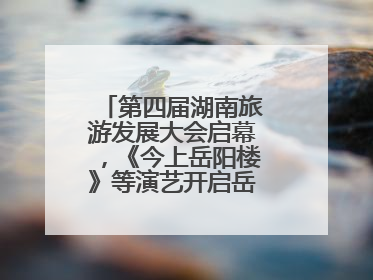 第四届湖南旅游发展大会启幕，《今上岳阳楼》等演艺开启岳阳文旅新场景
