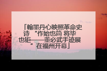 翰墨丹心映照革命史诗 “作始也简 将毕也钜——董必武手迹展”在福州开幕
