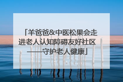 羊爸爸&中医松果会走进老人认知障碍友好社区——守护老人健康