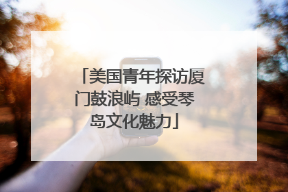 美国青年探访厦门鼓浪屿 感受琴岛文化魅力
