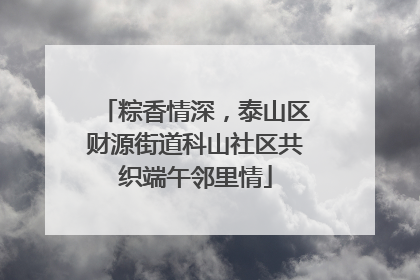 粽香情深，泰山区财源街道科山社区共织端午邻里情