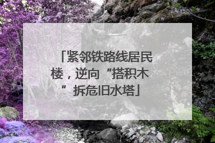 紧邻铁路线居民楼，逆向“搭积木”拆危旧水塔