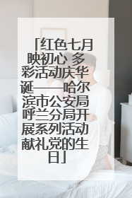 红色七月映初心 多彩活动庆华诞——哈尔滨市公安局呼兰分局开展系列活动献礼党的生日