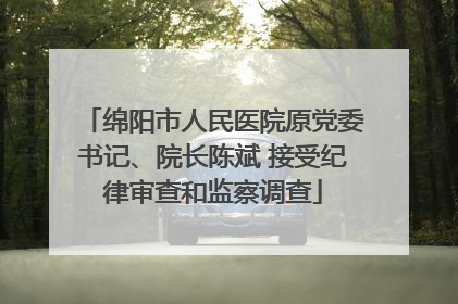 绵阳市人民医院原党委书记、院长陈斌 接受纪律审查和监察调查