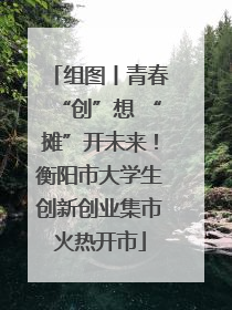 组图丨青春“创”想 “摊”开未来！衡阳市大学生创新创业集市火热开市
