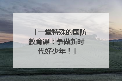 一堂特殊的国防教育课：争做新时代好少年！
