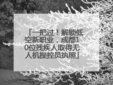 一把过！解锁低空新职业，成都10位残疾人取得无人机操控员执照