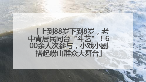 上到88岁下到8岁，老中青居民同台“斗艺”！600余人次参与，小戏小剧搭起崂山群众大舞台