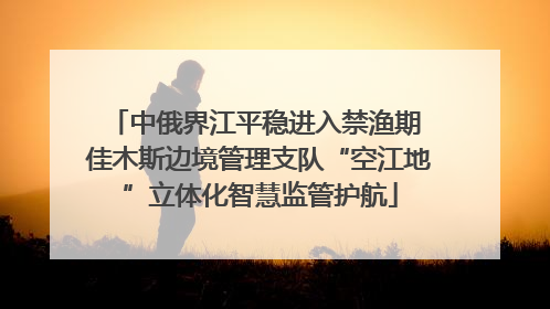 中俄界江平稳进入禁渔期 佳木斯边境管理支队“空江地”立体化智慧监管护航